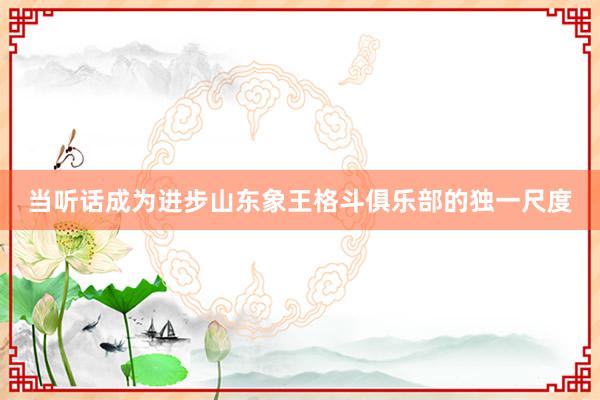 当听话成为进步山东象王格斗俱乐部的独一尺度