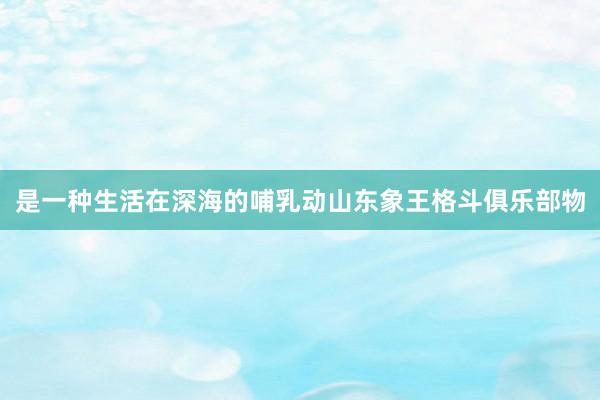 是一种生活在深海的哺乳动山东象王格斗俱乐部物